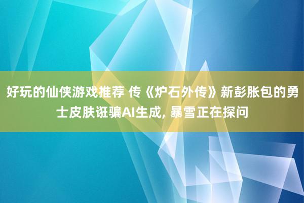 好玩的仙侠游戏推荐 传《炉石外传》新彭胀包的勇士皮肤诳骗AI生成, 暴雪正在探问