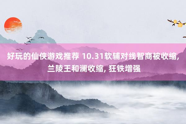 好玩的仙侠游戏推荐 10.31软辅对线智商被收缩, 兰陵王和澜收缩, 狂铁增强