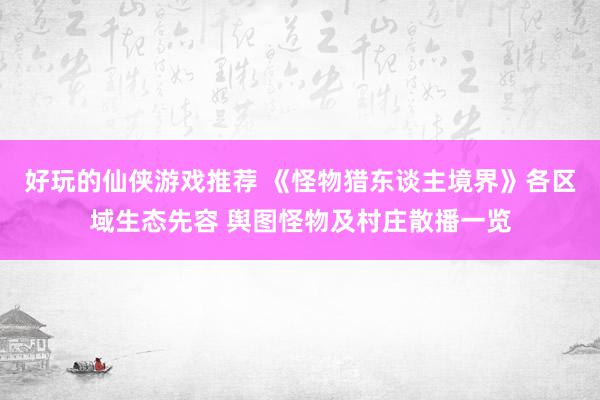 好玩的仙侠游戏推荐 《怪物猎东谈主境界》各区域生态先容 舆图怪物及村庄散播一览