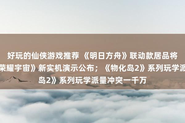 好玩的仙侠游戏推荐 《明日方舟》联动款居品将推出；《王者荣耀宇宙》新实机演示公布；《物化岛2》系列玩学派量冲突一千万