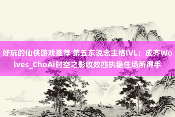 好玩的仙侠游戏推荐 第五东说念主格IVL：成齐Wolves_ChoAi时空之影收效四执稳住场所得手