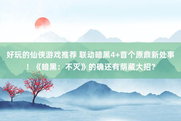 好玩的仙侠游戏推荐 联动暗黑4+首个原鼎新处事！《暗黑：不灭》的确还有荫藏大招？