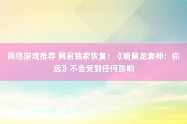 网络游戏推荐 网易独家恢复：《暗黑龙套神：弥远》不会受到任何影响