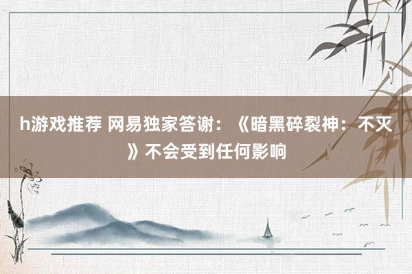 h游戏推荐 网易独家答谢：《暗黑碎裂神：不灭》不会受到任何影响