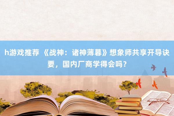 h游戏推荐 《战神：诸神薄暮》想象师共享开导诀要，国内厂商学得会吗？