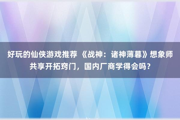 好玩的仙侠游戏推荐 《战神：诸神薄暮》想象师共享开拓窍门，国内厂商学得会吗？