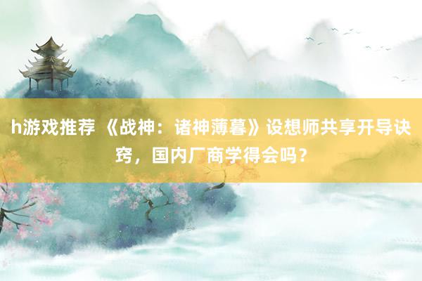 h游戏推荐 《战神：诸神薄暮》设想师共享开导诀窍，国内厂商学得会吗？