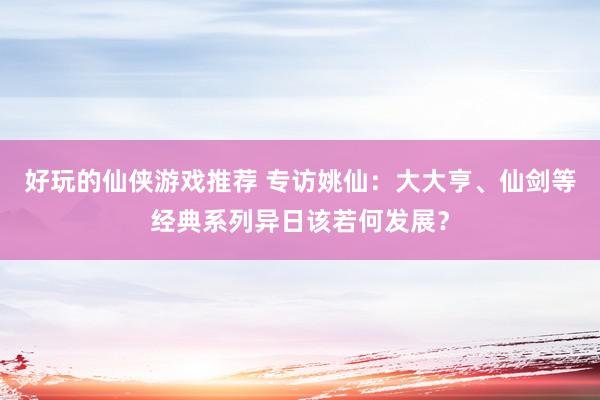 好玩的仙侠游戏推荐 专访姚仙：大大亨、仙剑等经典系列异日该若何发展？