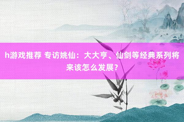 h游戏推荐 专访姚仙：大大亨、仙剑等经典系列将来该怎么发展？