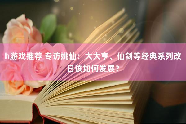 h游戏推荐 专访姚仙：大大亨、仙剑等经典系列改日该如何发展？