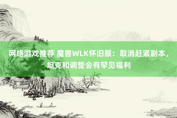 网络游戏推荐 魔兽WLK怀旧服：取消赶紧副本，坦克和调整会有罕见福利