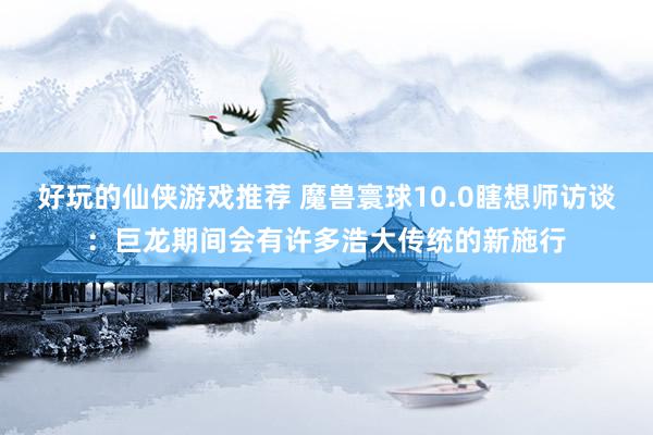 好玩的仙侠游戏推荐 魔兽寰球10.0瞎想师访谈：巨龙期间会有许多浩大传统的新施行