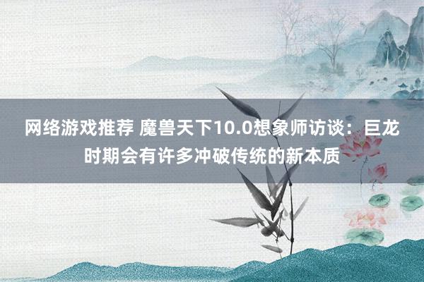 网络游戏推荐 魔兽天下10.0想象师访谈：巨龙时期会有许多冲破传统的新本质