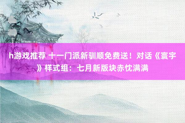 h游戏推荐 十一门派新驯顺免费送！对话《寰宇》样式组：七月新版块赤忱满满