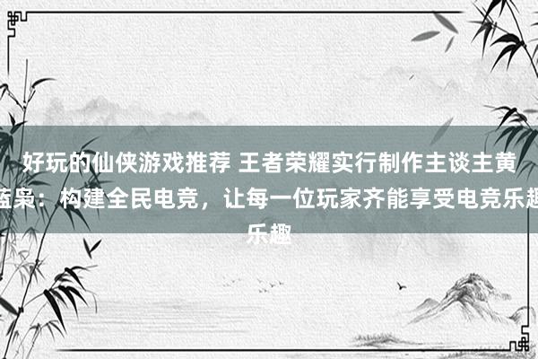 好玩的仙侠游戏推荐 王者荣耀实行制作主谈主黄蓝枭：构建全民电竞，让每一位玩家齐能享受电竞乐趣