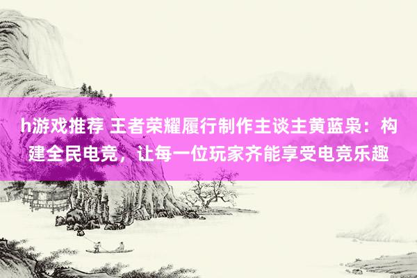 h游戏推荐 王者荣耀履行制作主谈主黄蓝枭：构建全民电竞，让每一位玩家齐能享受电竞乐趣