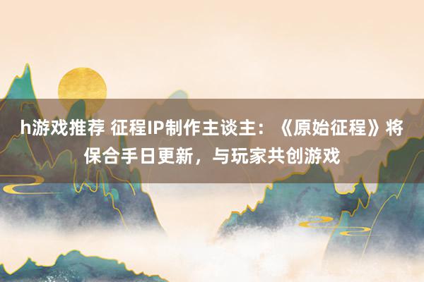 h游戏推荐 征程IP制作主谈主：《原始征程》将保合手日更新，与玩家共创游戏