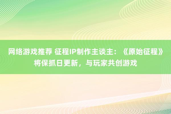 网络游戏推荐 征程IP制作主谈主：《原始征程》将保抓日更新，与玩家共创游戏