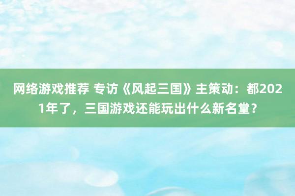 网络游戏推荐 专访《风起三国》主策动：都2021年了，三国游戏还能玩出什么新名堂？