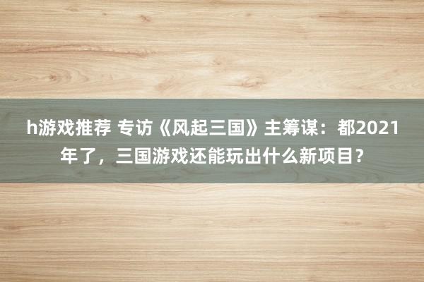 h游戏推荐 专访《风起三国》主筹谋：都2021年了，三国游戏还能玩出什么新项目？