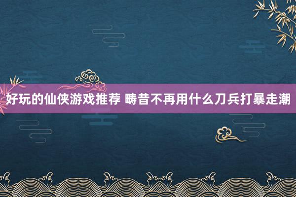 好玩的仙侠游戏推荐 畴昔不再用什么刀兵打暴走潮