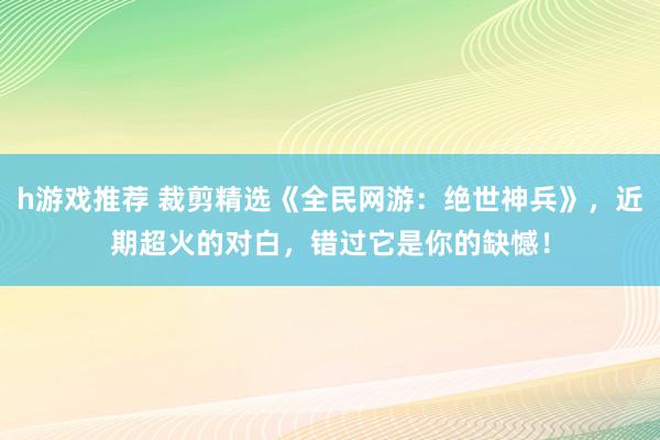 h游戏推荐 裁剪精选《全民网游：绝世神兵》，近期超火的对白，错过它是你的缺憾！