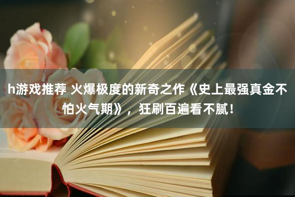 h游戏推荐 火爆极度的新奇之作《史上最强真金不怕火气期》，狂刷百遍看不腻！