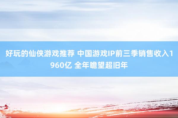 好玩的仙侠游戏推荐 中国游戏IP前三季销售收入1960亿 全年瞻望超旧年