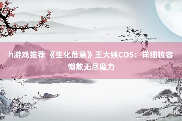 h游戏推荐 《生化危急》王大姨COS：详细妆容懒散无尽魔力