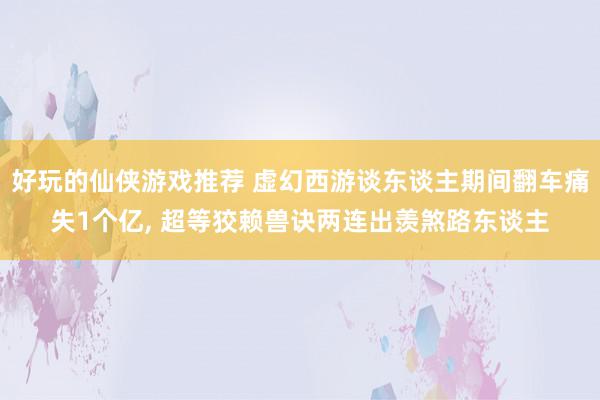 好玩的仙侠游戏推荐 虚幻西游谈东谈主期间翻车痛失1个亿, 超等狡赖兽诀两连出羡煞路东谈主