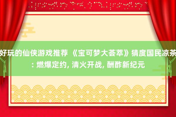 好玩的仙侠游戏推荐 《宝可梦大荟萃》猜度国民凉茶: 燃爆定约, 清火开战, 酬酢新纪元