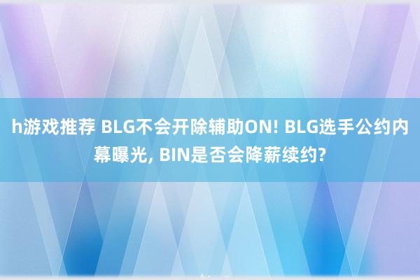 h游戏推荐 BLG不会开除辅助ON! BLG选手公约内幕曝光, BIN是否会降薪续约?