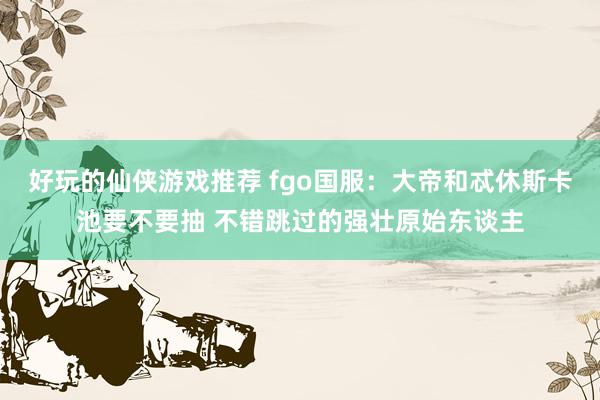 好玩的仙侠游戏推荐 fgo国服：大帝和忒休斯卡池要不要抽 不错跳过的强壮原始东谈主