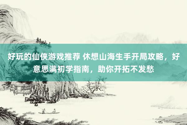 好玩的仙侠游戏推荐 休想山海生手开局攻略，好意思满初学指南，助你开拓不发愁