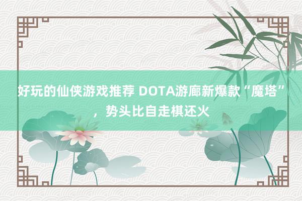 好玩的仙侠游戏推荐 DOTA游廊新爆款“魔塔”，势头比自走棋还火