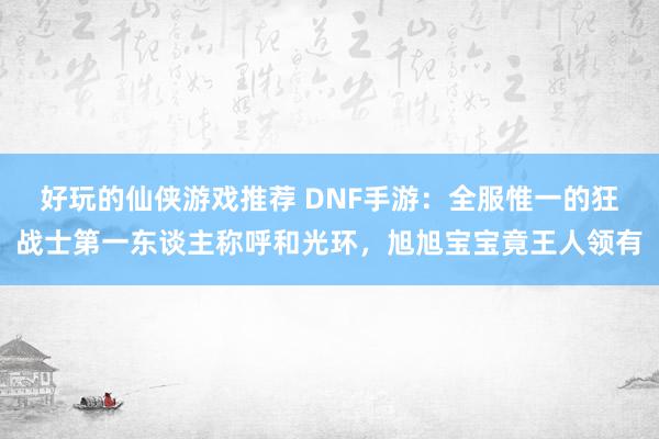 好玩的仙侠游戏推荐 DNF手游：全服惟一的狂战士第一东谈主称呼和光环，旭旭宝宝竟王人领有