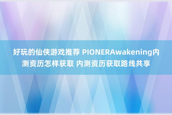 好玩的仙侠游戏推荐 PIONERAwakening内测资历怎样获取 内测资历获取路线共享