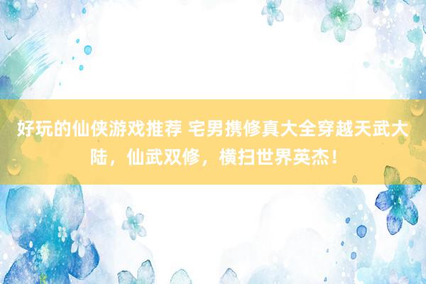 好玩的仙侠游戏推荐 宅男携修真大全穿越天武大陆，仙武双修，横扫世界英杰！