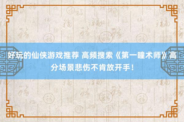 好玩的仙侠游戏推荐 高频搜索《第一瞳术师》高分场景悲伤不肯放开手！