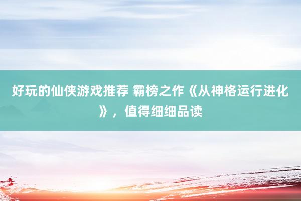 好玩的仙侠游戏推荐 霸榜之作《从神格运行进化》，值得细细品读