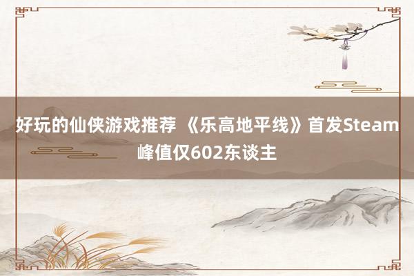 好玩的仙侠游戏推荐 《乐高地平线》首发Steam峰值仅602东谈主