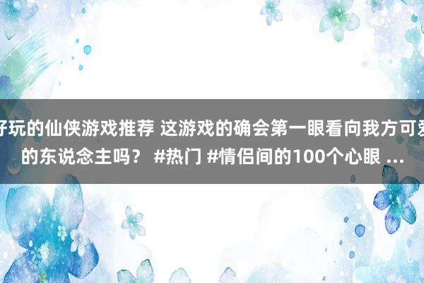 好玩的仙侠游戏推荐 这游戏的确会第一眼看向我方可爱的东说念主吗？ #热门 #情侣间的100个心眼 ...