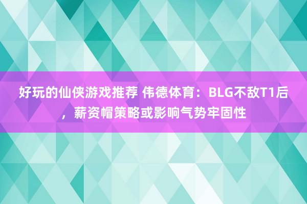 好玩的仙侠游戏推荐 伟德体育：BLG不敌T1后，薪资帽策略或影响气势牢固性