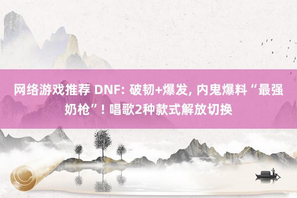 网络游戏推荐 DNF: 破韧+爆发, 内鬼爆料“最强奶枪”! 唱歌2种款式解放切换