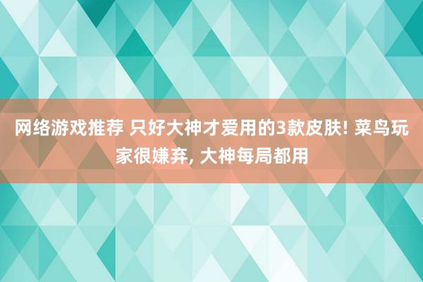 网络游戏推荐 只好大神才爱用的3款皮肤! 菜鸟玩家很嫌弃, 大神每局都用