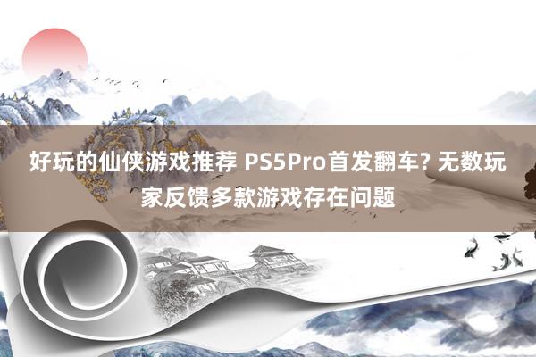 好玩的仙侠游戏推荐 PS5Pro首发翻车? 无数玩家反馈多款游戏存在问题