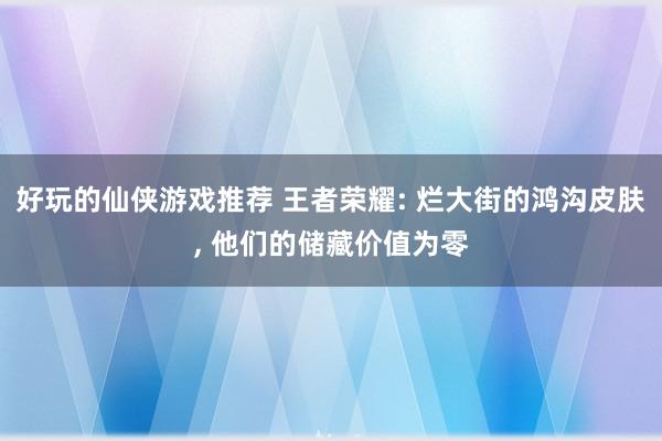 好玩的仙侠游戏推荐 王者荣耀: 烂大街的鸿沟皮肤, 他们的储藏价值为零