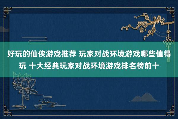 好玩的仙侠游戏推荐 玩家对战环境游戏哪些值得玩 十大经典玩家对战环境游戏排名榜前十