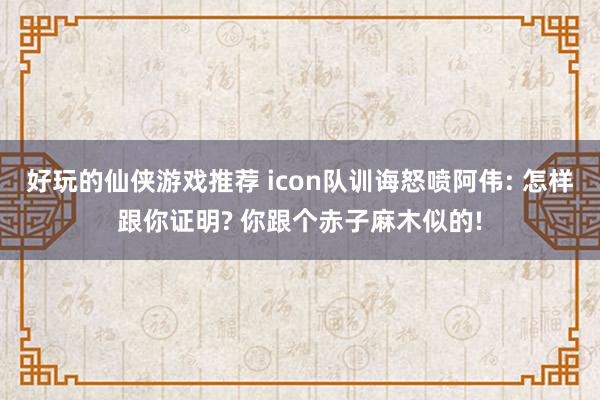 好玩的仙侠游戏推荐 icon队训诲怒喷阿伟: 怎样跟你证明? 你跟个赤子麻木似的!