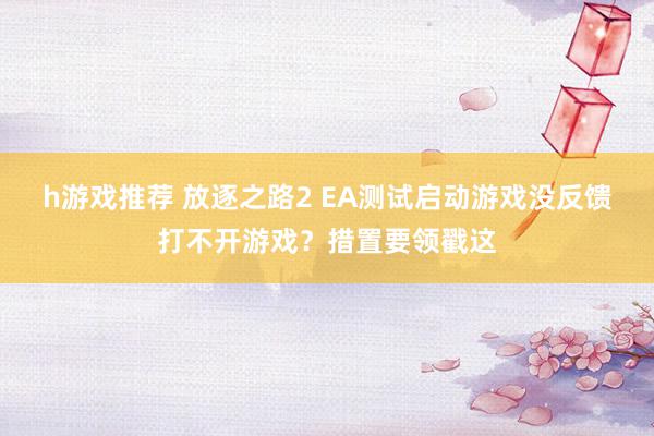 h游戏推荐 放逐之路2 EA测试启动游戏没反馈打不开游戏？措置要领戳这